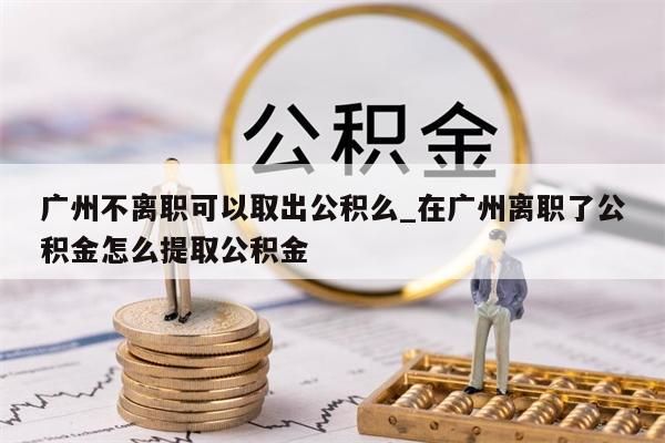 广州离职公积金快速取出_广州离职公积金全部提取