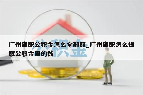 广州离职公积金怎么全部取_广州离职怎么提取公积金里的钱