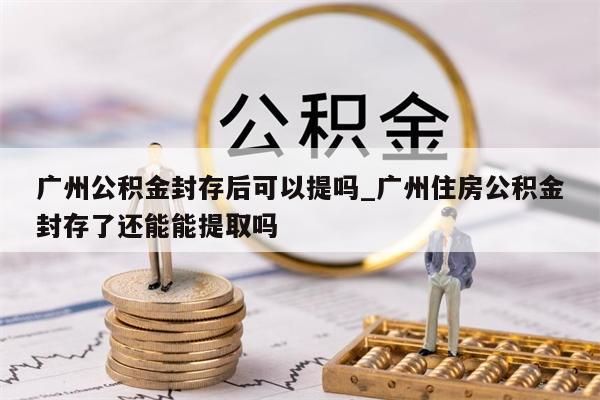 广州公积金封存后可以提吗_广州住房公积金封存了还能能提取吗