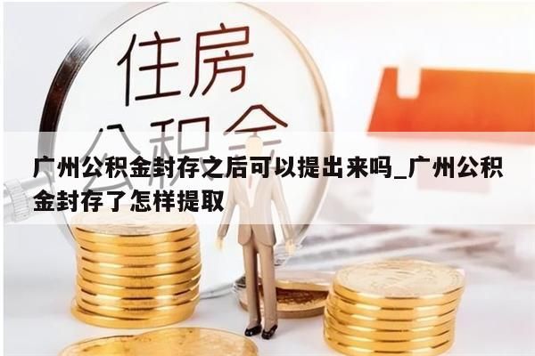 广州公积金封存之后可以提出来吗_广州公积金封存了怎样提取