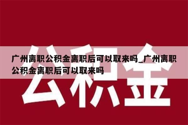 广州离职公积金离职后可以取来吗_广州离职公积金离职后可以取来吗