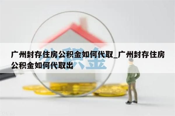 广州封存住房公积金如何代取_广州封存住房公积金如何代取出