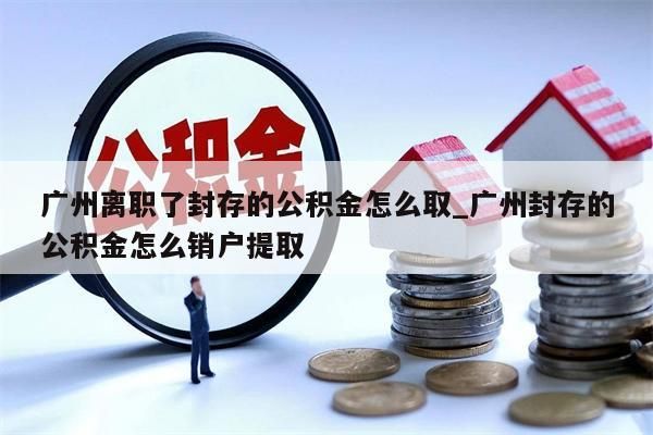 广州离职了封存的公积金怎么取_广州封存的公积金怎么销户提取