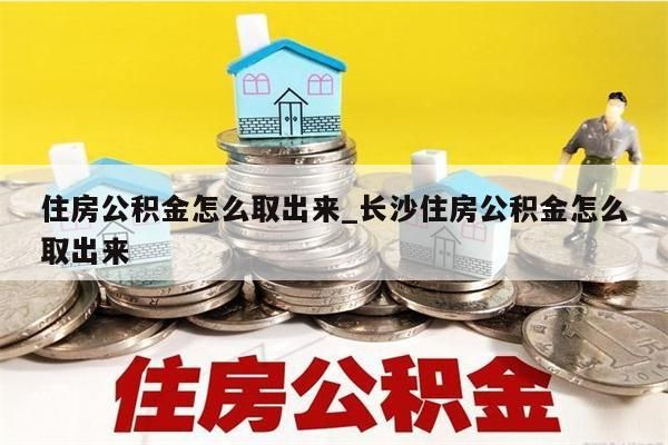 住房公积金怎么取出来_长沙住房公积金怎么取出来